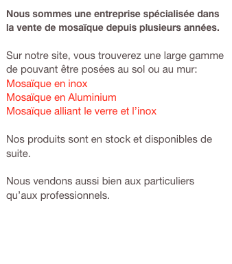 Nous sommes une entreprise spécialisée dans la vente de mosaïque depuis plusieurs années.

Sur notre site, vous trouverez une large gamme de pouvant être posées au sol ou au mur:
Mosaïque en inox
Mosaïque en Aluminium
Mosaïque alliant le verre et l’inox

Nos produits sont en stock et disponibles de suite.

Nous vendons aussi bien aux particuliers qu’aux professionnels.

               www.carrelage-inox.fr      